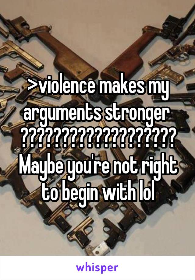 >violence makes my arguments stronger 
???????????????????
Maybe you're not right to begin with lol