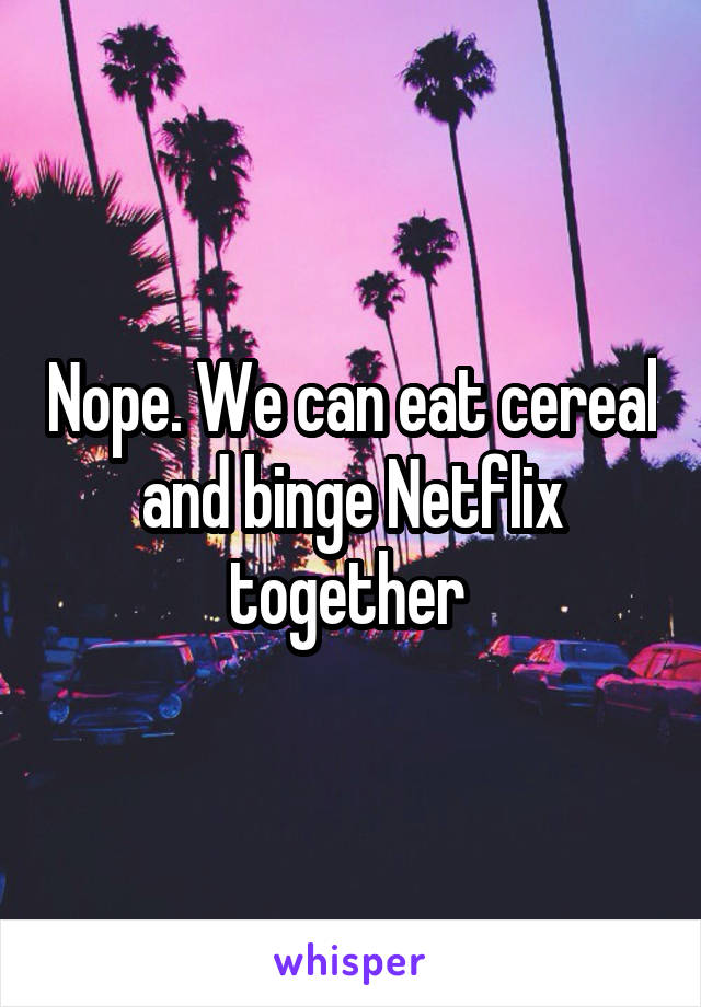 Nope. We can eat cereal and binge Netflix together 