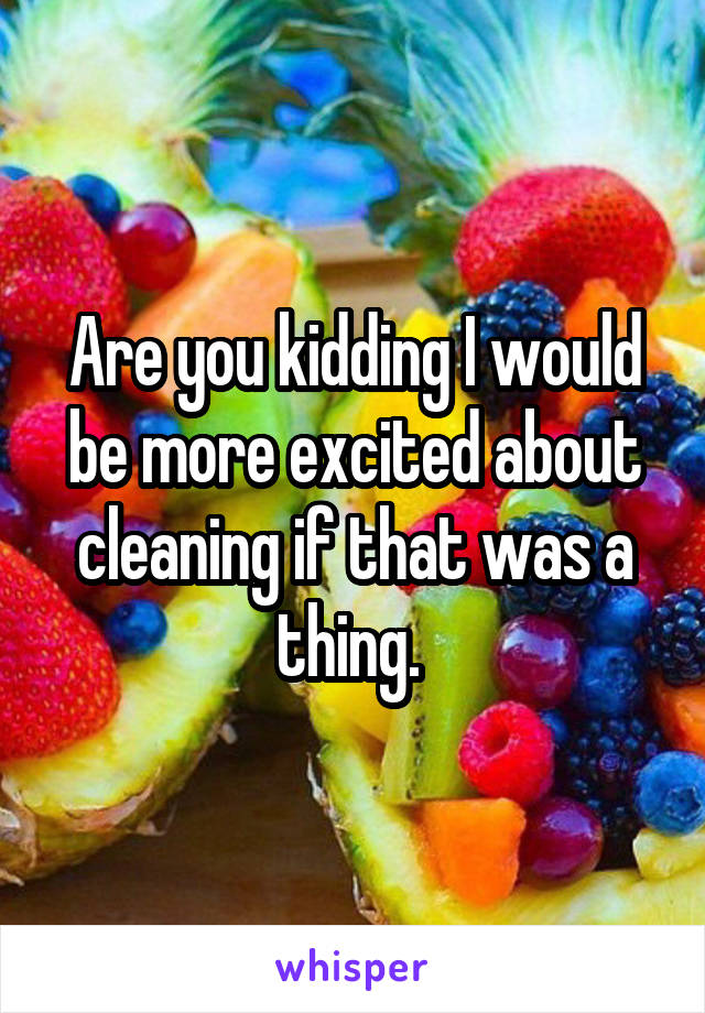 Are you kidding I would be more excited about cleaning if that was a thing. 