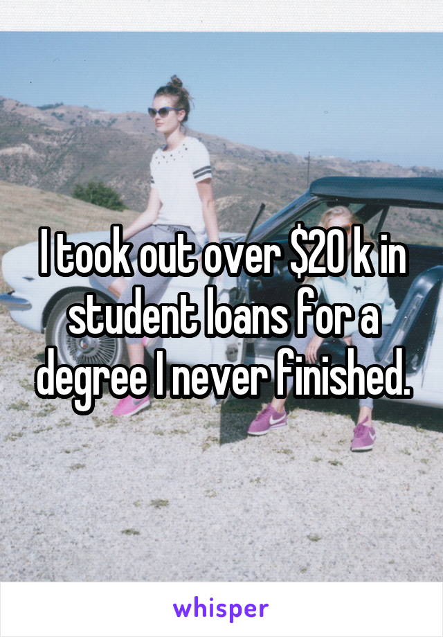 I took out over $20 k in student loans for a degree I never finished.