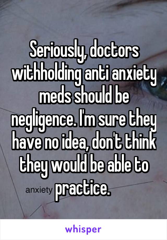 Seriously, doctors withholding anti anxiety meds should be negligence. I'm sure they have no idea, don't think they would be able to practice. 
