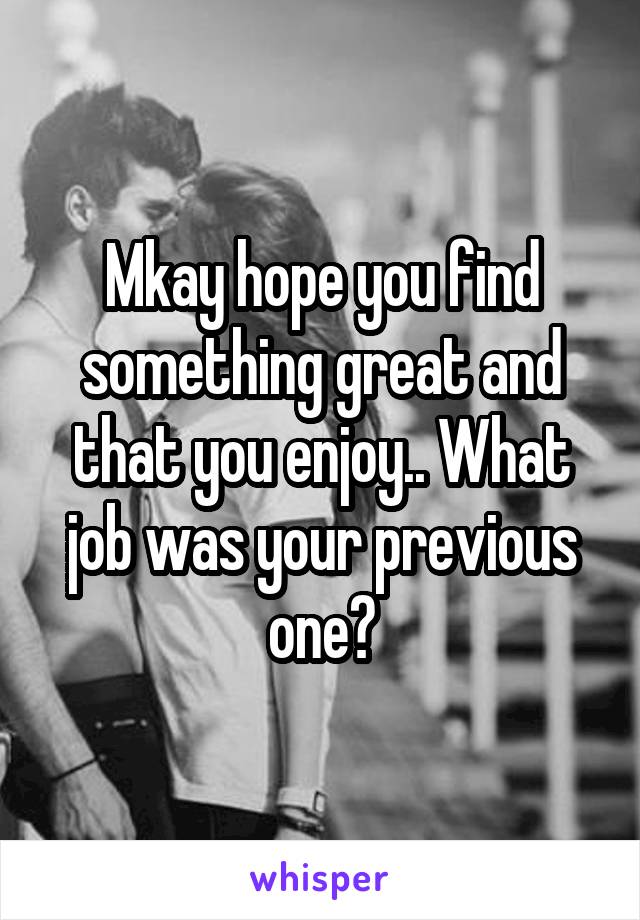 Mkay hope you find something great and that you enjoy.. What job was your previous one?