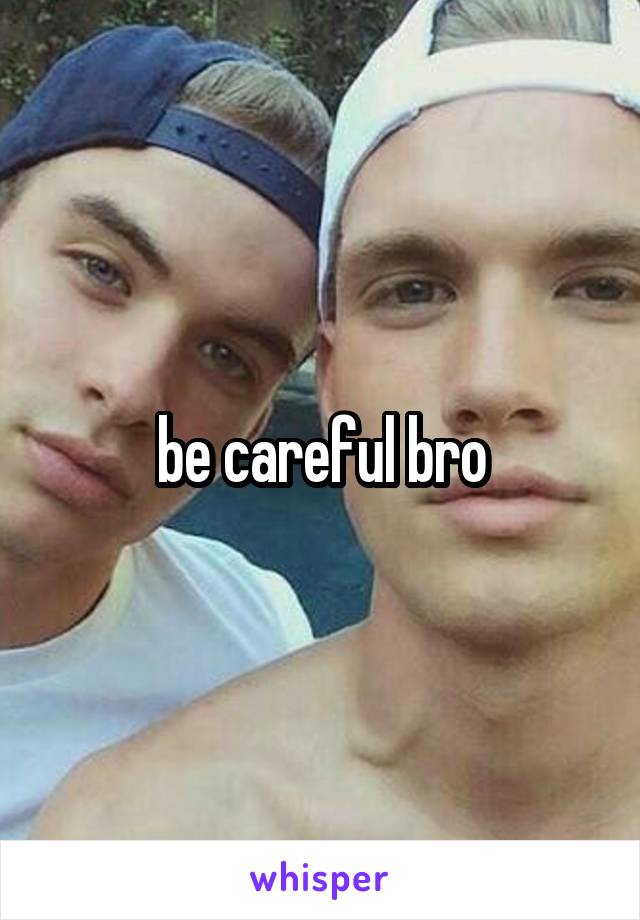 be careful bro