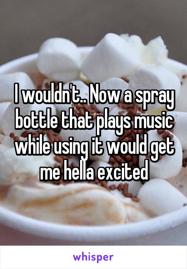 I wouldn't.. Now a spray bottle that plays music while using it would get me hella excited