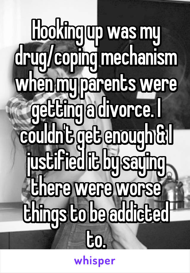 Hooking up was my drug/coping mechanism when my parents were getting a divorce. I couldn't get enough & I justified it by saying there were worse things to be addicted to.