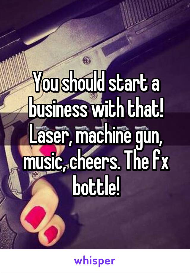 You should start a business with that! Laser, machine gun, music, cheers. The fx bottle!