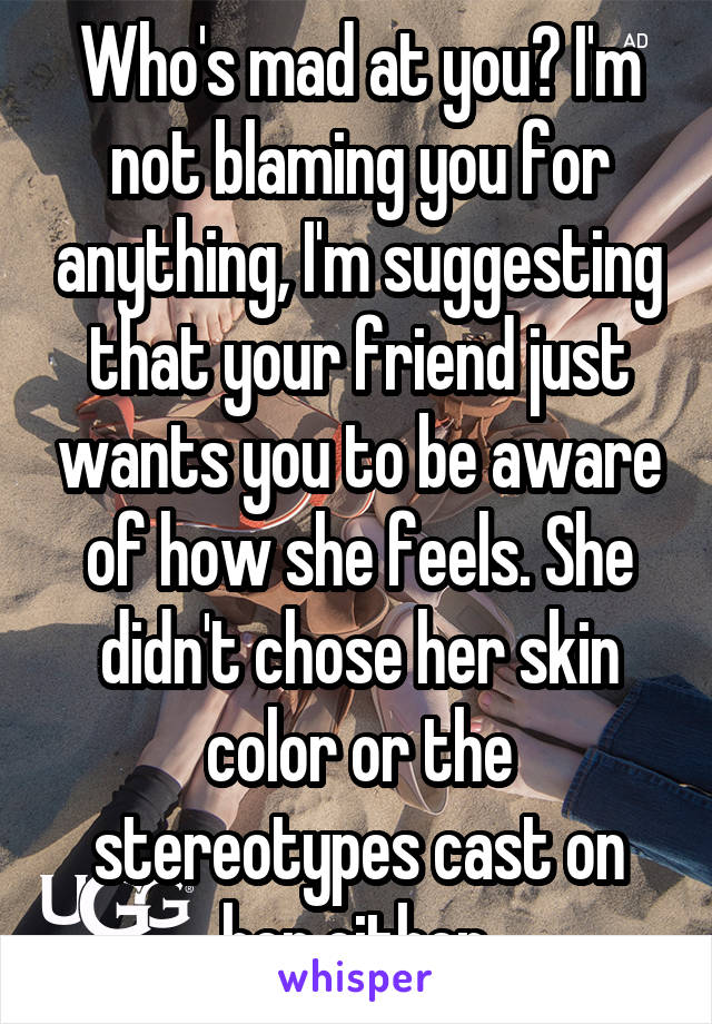 Who's mad at you? I'm not blaming you for anything, I'm suggesting that your friend just wants you to be aware of how she feels. She didn't chose her skin color or the stereotypes cast on her either.