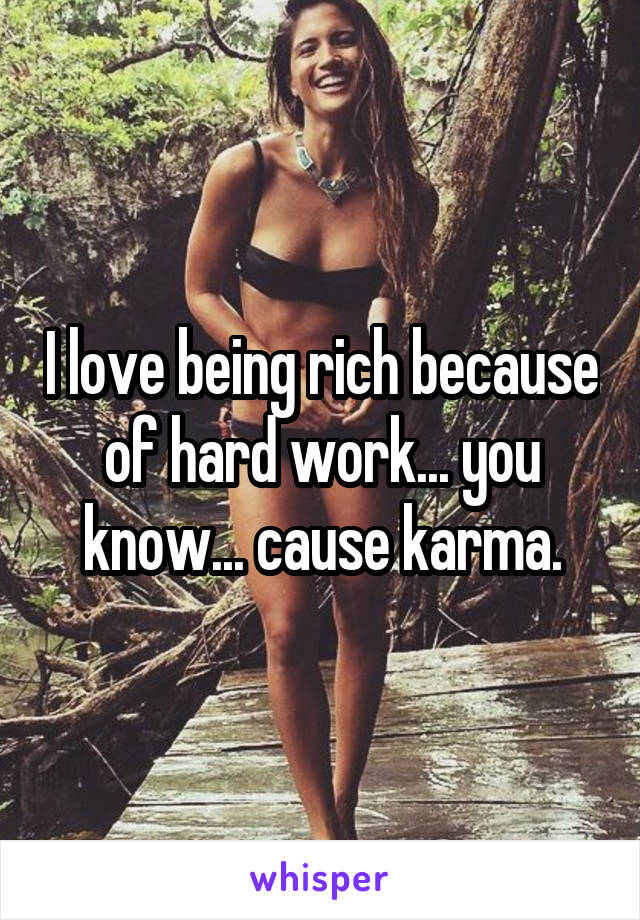 I love being rich because of hard work... you know... cause karma.