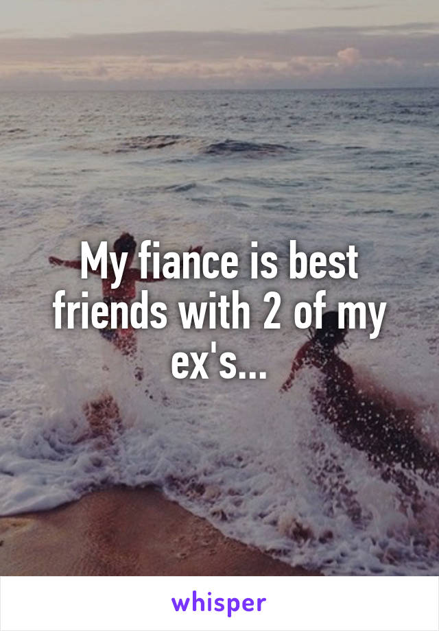 My fiance is best friends with 2 of my ex's...