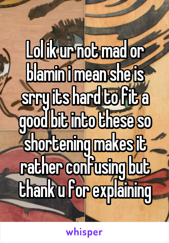 Lol ik ur not mad or blamin i mean she is srry its hard to fit a good bit into these so shortening makes it rather confusing but thank u for explaining