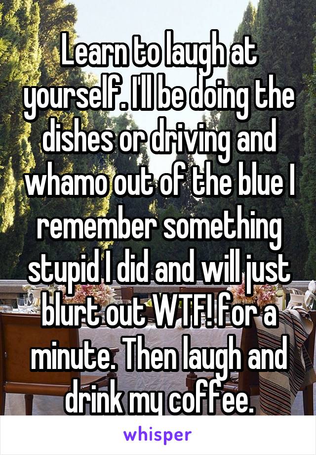 Learn to laugh at yourself. I'll be doing the dishes or driving and whamo out of the blue I remember something stupid I did and will just blurt out WTF! for a minute. Then laugh and drink my coffee.