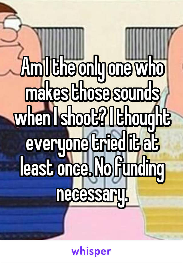 Am I the only one who makes those sounds when I shoot? I thought everyone tried it at least once. No funding necessary.