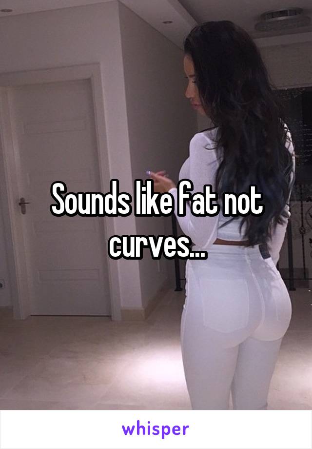 Sounds like fat not curves...