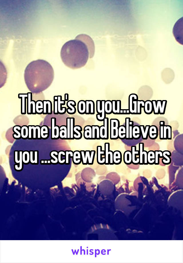 Then it's on you...Grow some balls and Believe in you ...screw the others