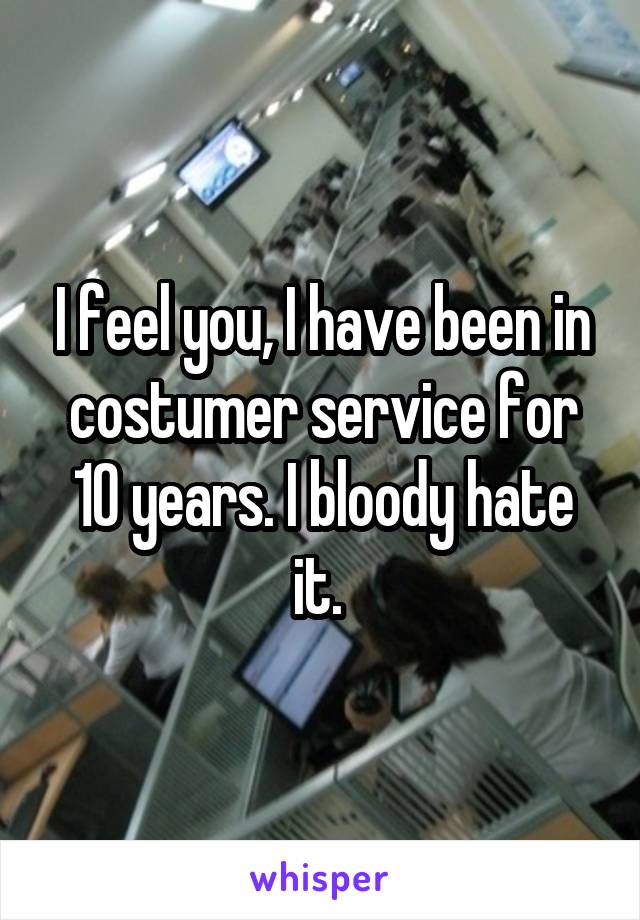 I feel you, I have been in costumer service for 10 years. I bloody hate it. 