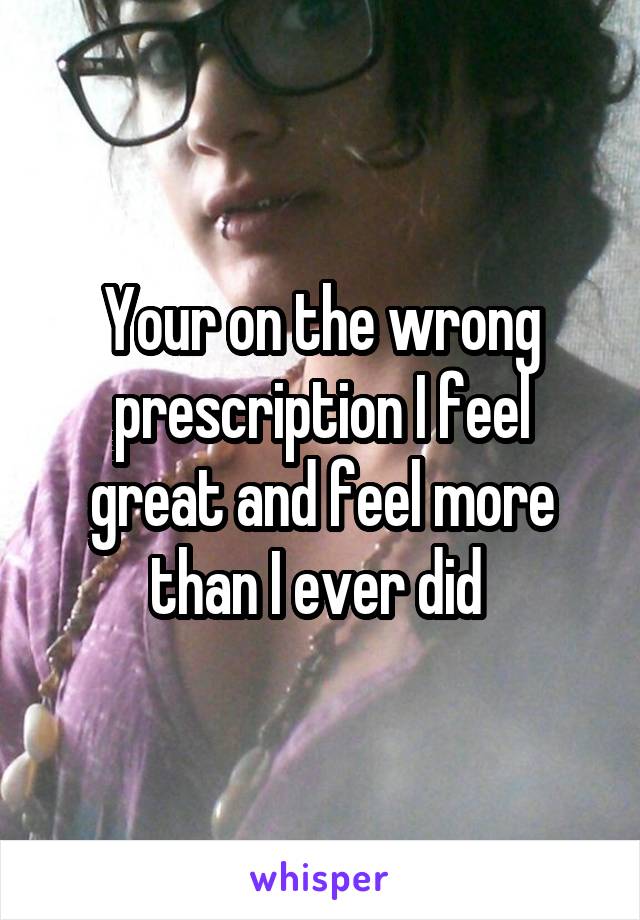 Your on the wrong prescription I feel great and feel more than I ever did 