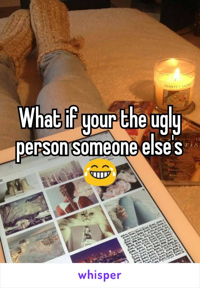 What if your the ugly person someone else's 😂