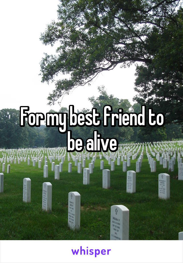 For my best friend to be alive