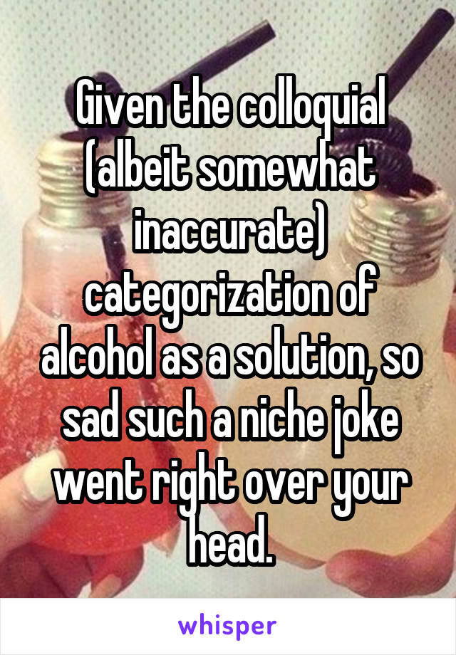 Given the colloquial (albeit somewhat inaccurate) categorization of alcohol as a solution, so sad such a niche joke went right over your head.