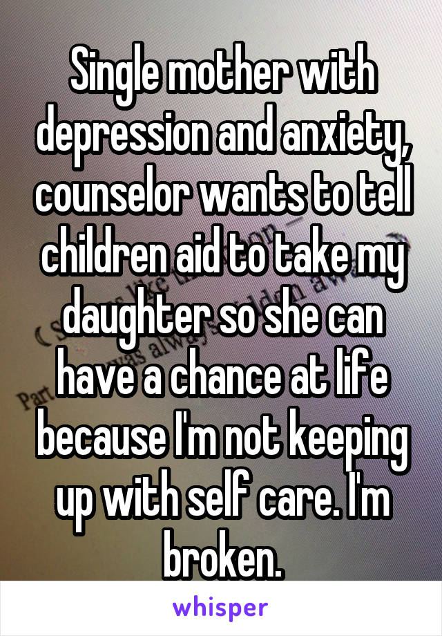 Single mother with depression and anxiety, counselor wants to tell children aid to take my daughter so she can have a chance at life because I'm not keeping up with self care. I'm broken.