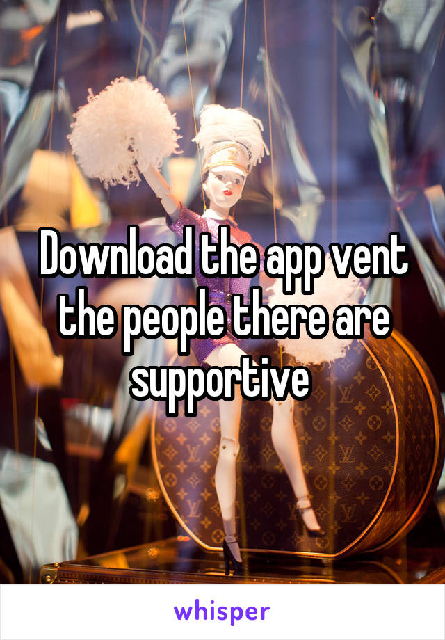 Download the app vent the people there are supportive 