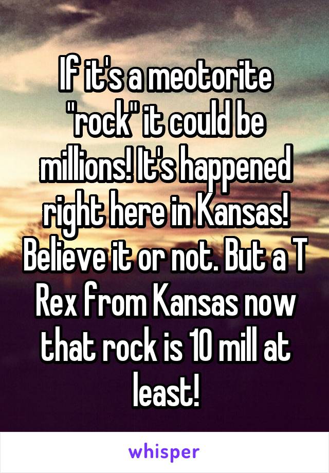 If it's a meotorite "rock" it could be millions! It's happened right here in Kansas! Believe it or not. But a T Rex from Kansas now that rock is 10 mill at least!