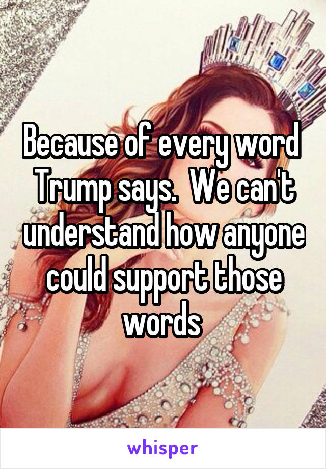 Because of every word  Trump says.  We can't understand how anyone could support those words 