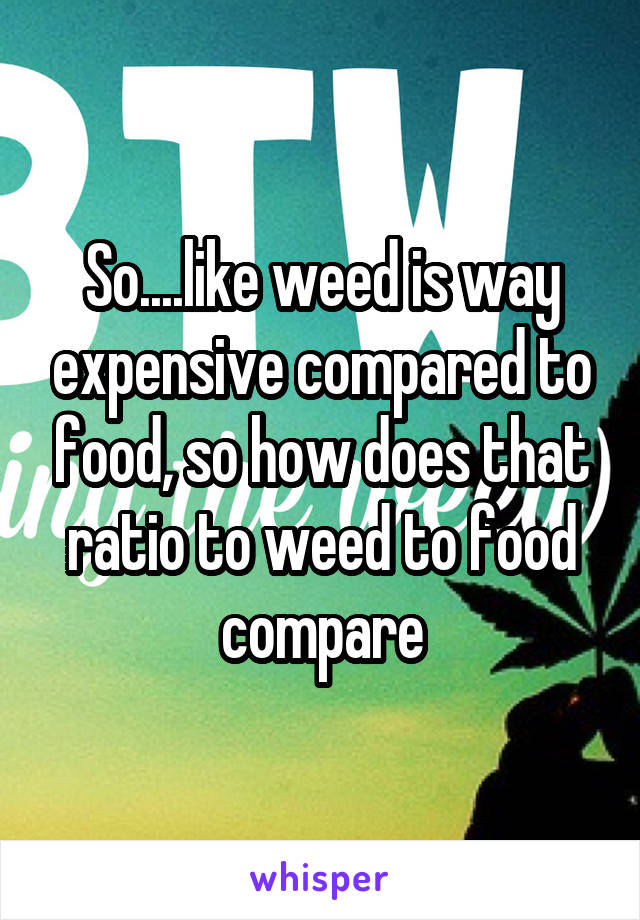 So....like weed is way expensive compared to food, so how does that ratio to weed to food compare