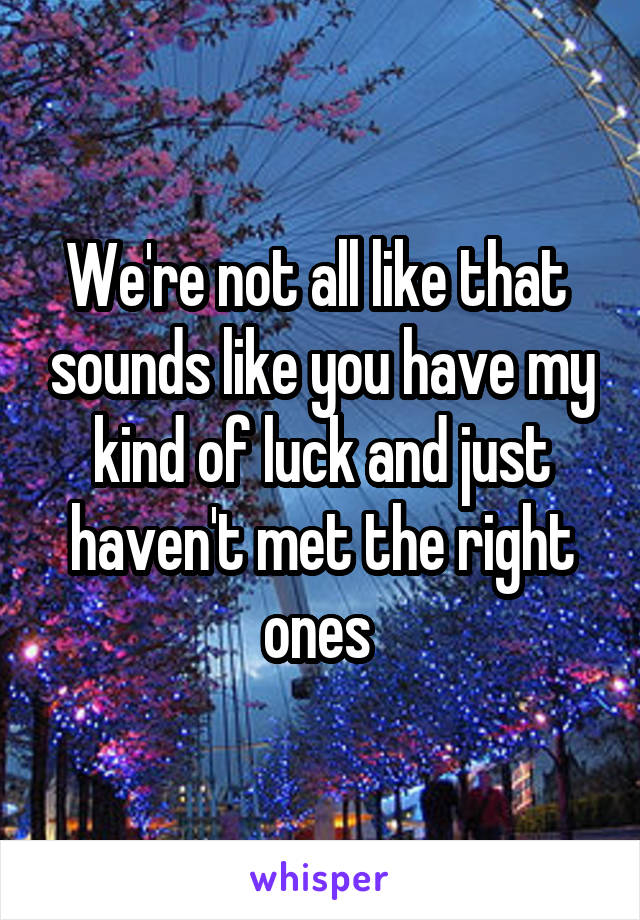 We're not all like that  sounds like you have my kind of luck and just haven't met the right ones 