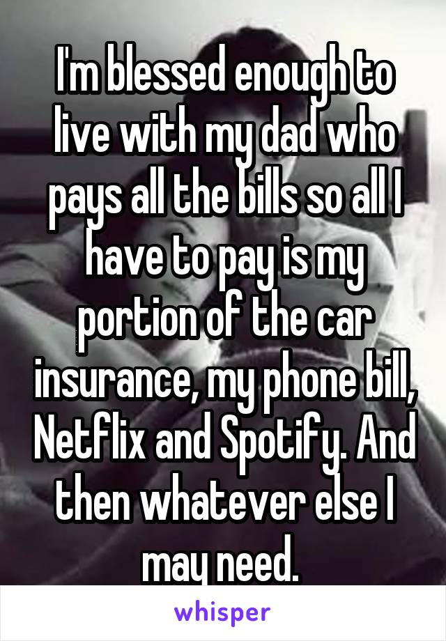 I'm blessed enough to live with my dad who pays all the bills so all I have to pay is my portion of the car insurance, my phone bill, Netflix and Spotify. And then whatever else I may need. 