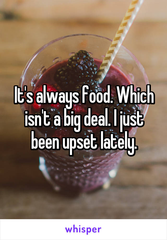 It's always food. Which isn't a big deal. I just been upset lately.
