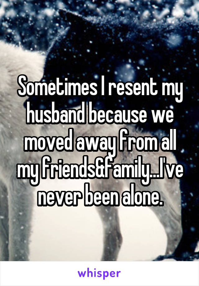 Sometimes I resent my husband because we moved away from all my friends&family...I've never been alone.