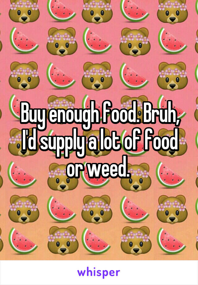 Buy enough food. Bruh, I'd supply a lot of food or weed. 