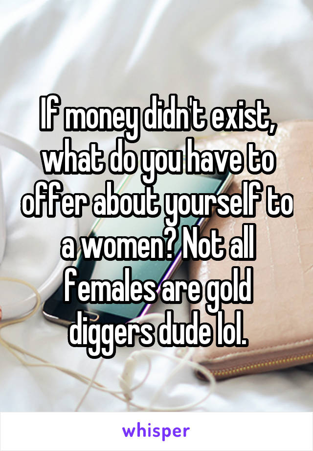 If money didn't exist, what do you have to offer about yourself to a women? Not all females are gold diggers dude lol.