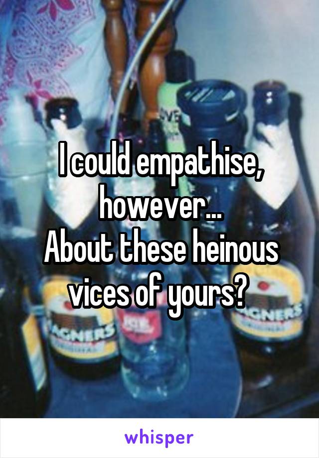 I could empathise, however...
About these heinous vices of yours? 