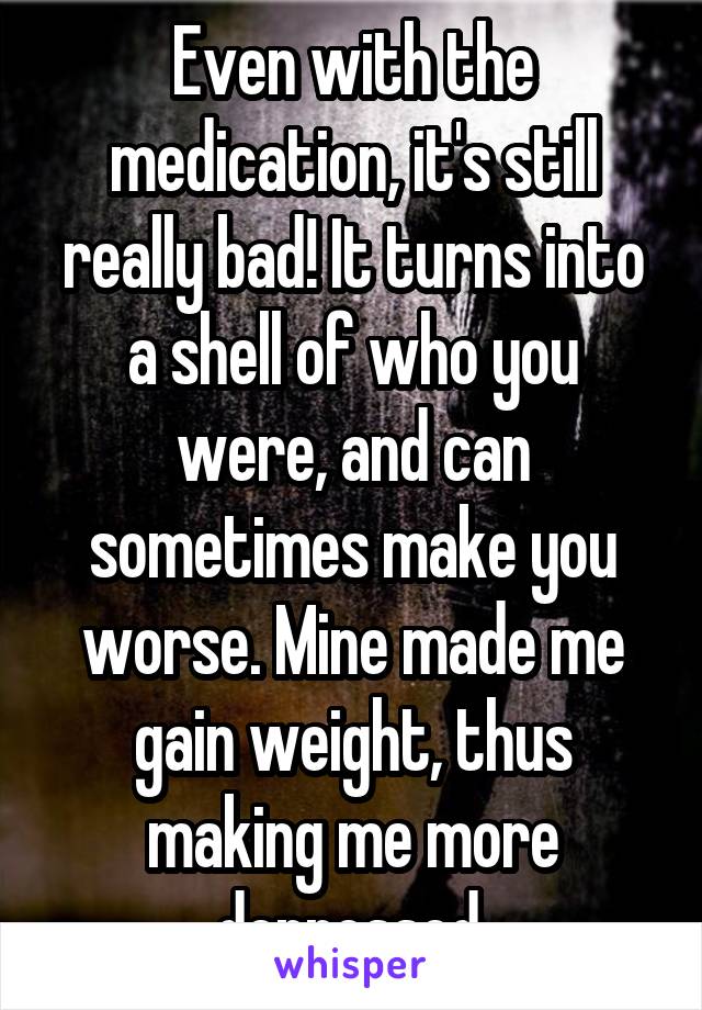 Even with the medication, it's still really bad! It turns into a shell of who you were, and can sometimes make you worse. Mine made me gain weight, thus making me more depressed.