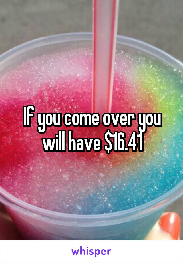 If you come over you will have $16.41