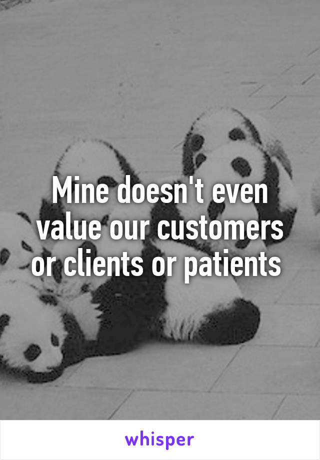 Mine doesn't even value our customers or clients or patients 