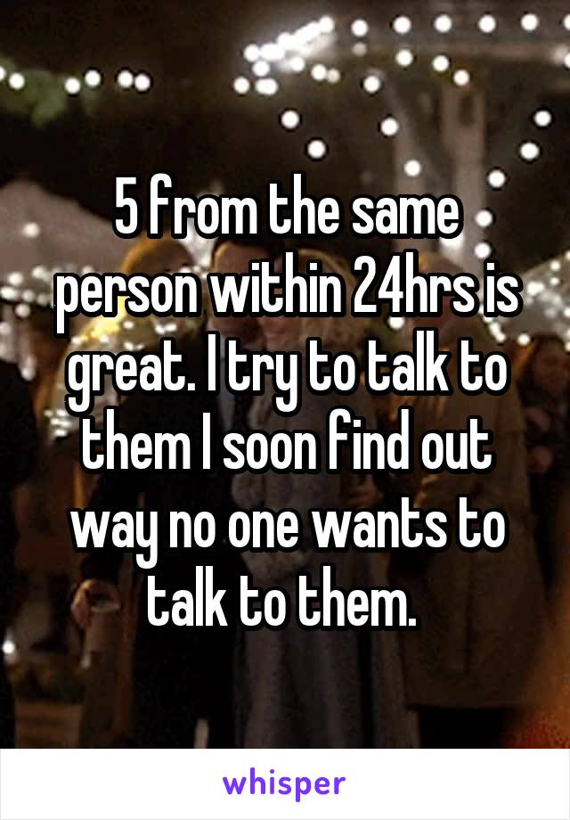  5 from the same person within 24hrs is great. I try to talk to them I soon find out way no one wants to talk to them. 