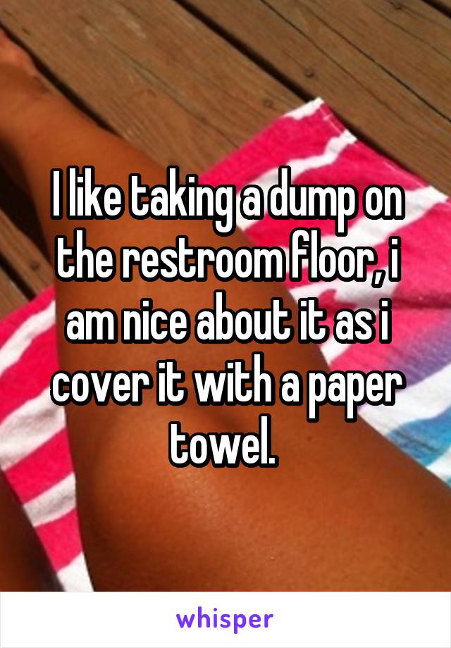 I like taking a dump on the restroom floor, i am nice about it as i cover it with a paper towel. 