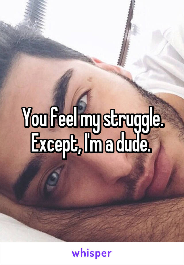 You feel my struggle. Except, I'm a dude. 