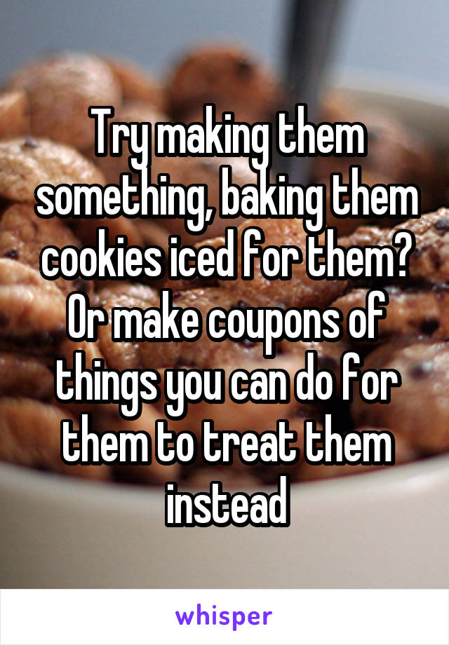 Try making them something, baking them cookies iced for them? Or make coupons of things you can do for them to treat them instead