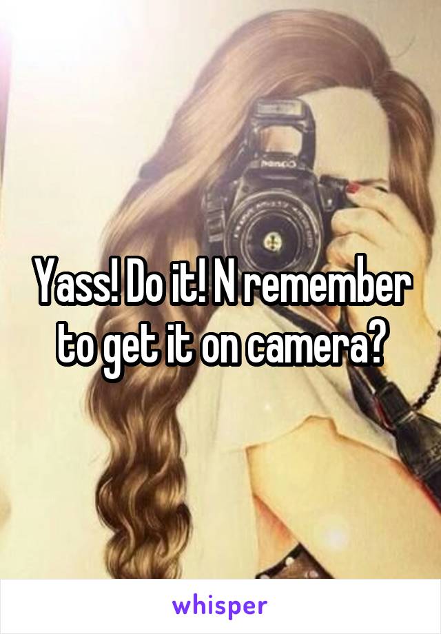 Yass! Do it! N remember to get it on camera😂