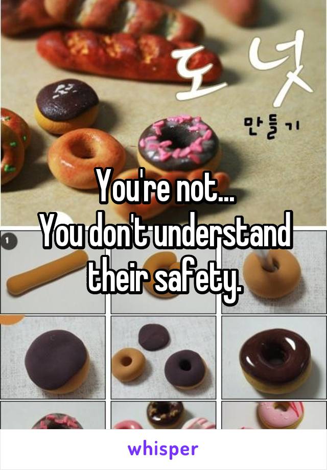 You're not...
You don't understand their safety.