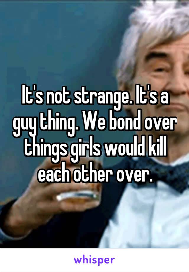 It's not strange. It's a guy thing. We bond over things girls would kill each other over.