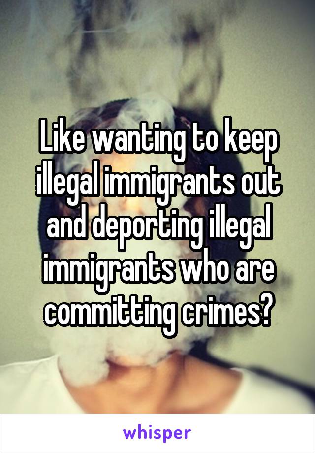 Like wanting to keep illegal immigrants out and deporting illegal immigrants who are committing crimes?