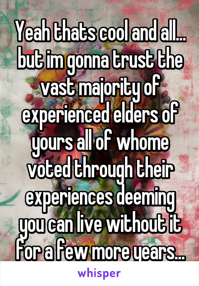 Yeah thats cool and all... but im gonna trust the vast majority of experienced elders of yours all of whome voted through their experiences deeming you can live without it for a few more years...