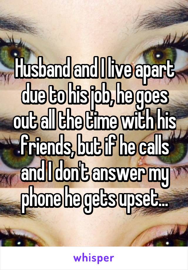 Husband and I live apart due to his job, he goes out all the time with his friends, but if he calls and I don't answer my phone he gets upset...