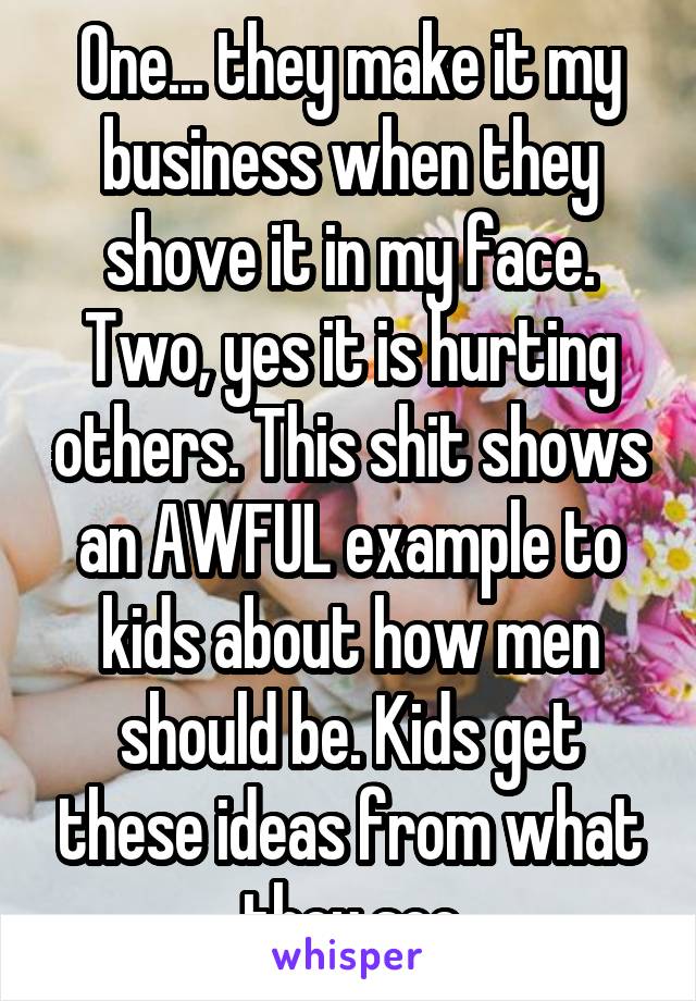 One... they make it my business when they shove it in my face. Two, yes it is hurting others. This shit shows an AWFUL example to kids about how men should be. Kids get these ideas from what they see