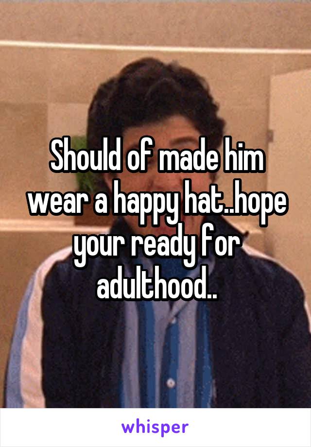 Should of made him wear a happy hat..hope your ready for adulthood..